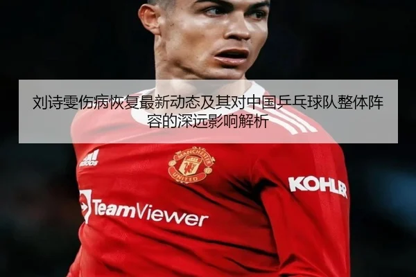 刘诗雯伤病恢复最新动态及其对中国乒乓球队整体阵容的深远影响解析